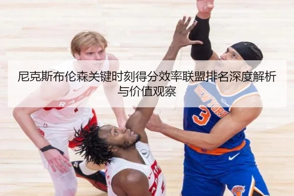 尼克斯布伦森关键时刻得分效率联盟排名深度解析与价值观察