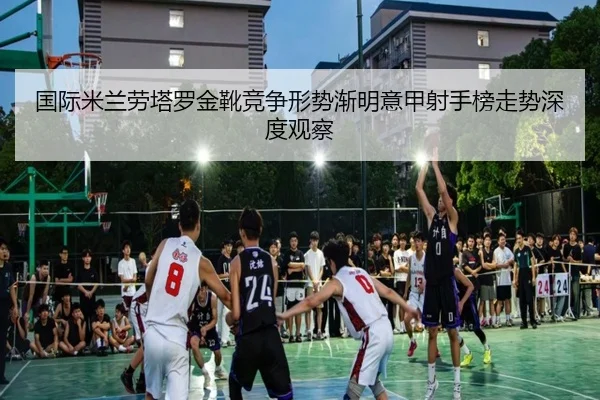 国际米兰劳塔罗金靴竞争形势渐明意甲射手榜走势深度观察