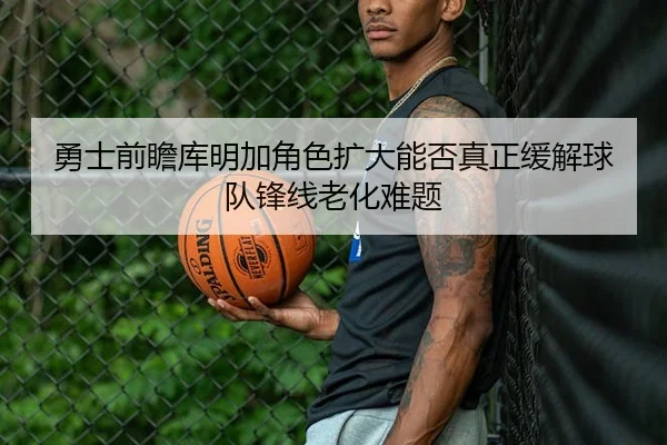 勇士前瞻库明加角色扩大能否真正缓解球队锋线老化难题