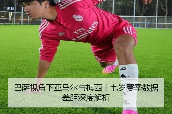 巴萨视角下亚马尔与梅西十七岁赛季数据差距深度解析