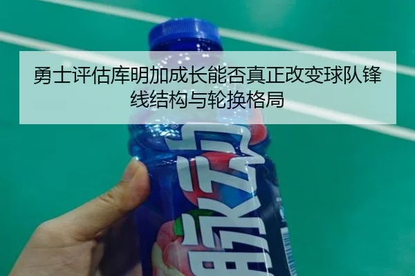 勇士评估库明加成长能否真正改变球队锋线结构与轮换格局