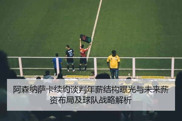 阿森纳萨卡续约谈判年薪结构曝光与未来薪资布局及球队战略解析