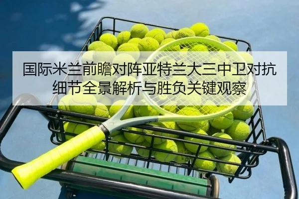 国际米兰前瞻对阵亚特兰大三中卫对抗细节全景解析与胜负关键观察
