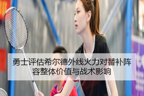 勇士评估希尔德外线火力对替补阵容整体价值与战术影响