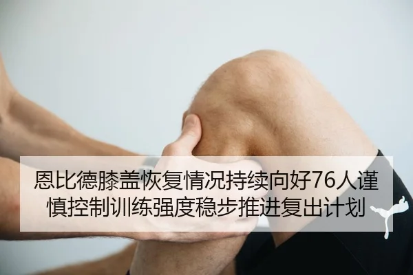 恩比德膝盖恢复情况持续向好76人谨慎控制训练强度稳步推进复出计划