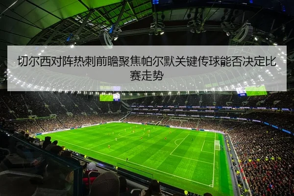 切尔西对阵热刺前瞻聚焦帕尔默关键传球能否决定比赛走势
